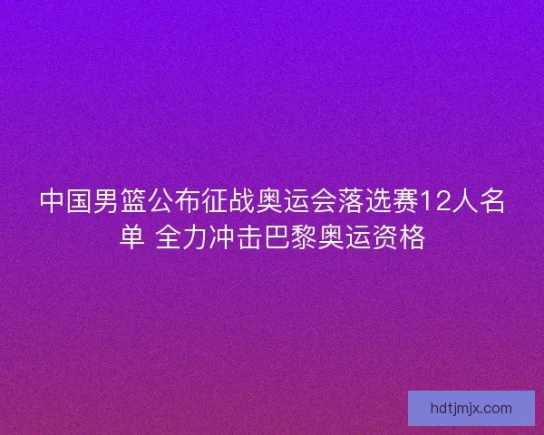 中国男篮公布征战奥运会落选赛12人名单 全力冲击巴黎奥运资格