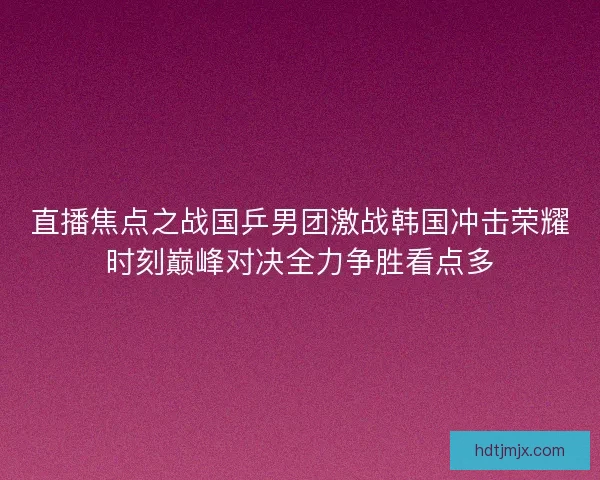 直播焦点之战国乒男团激战韩国冲击荣耀时刻巅峰对决全力争胜看点多